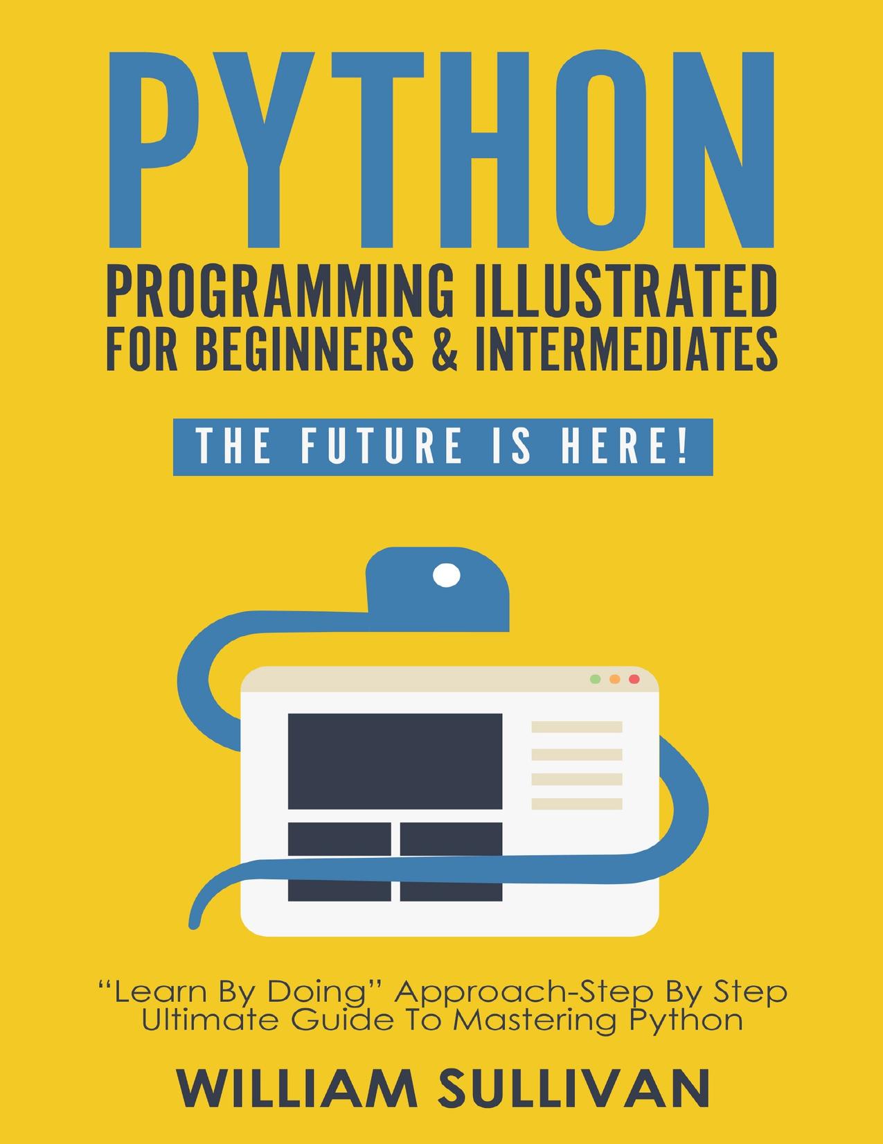 Python Programming Illustrated For Beginners & Intermediates: “Learn By Doing” Approach-Step By Step Ultimate Guide To Mastering Python: The Future Is Here!