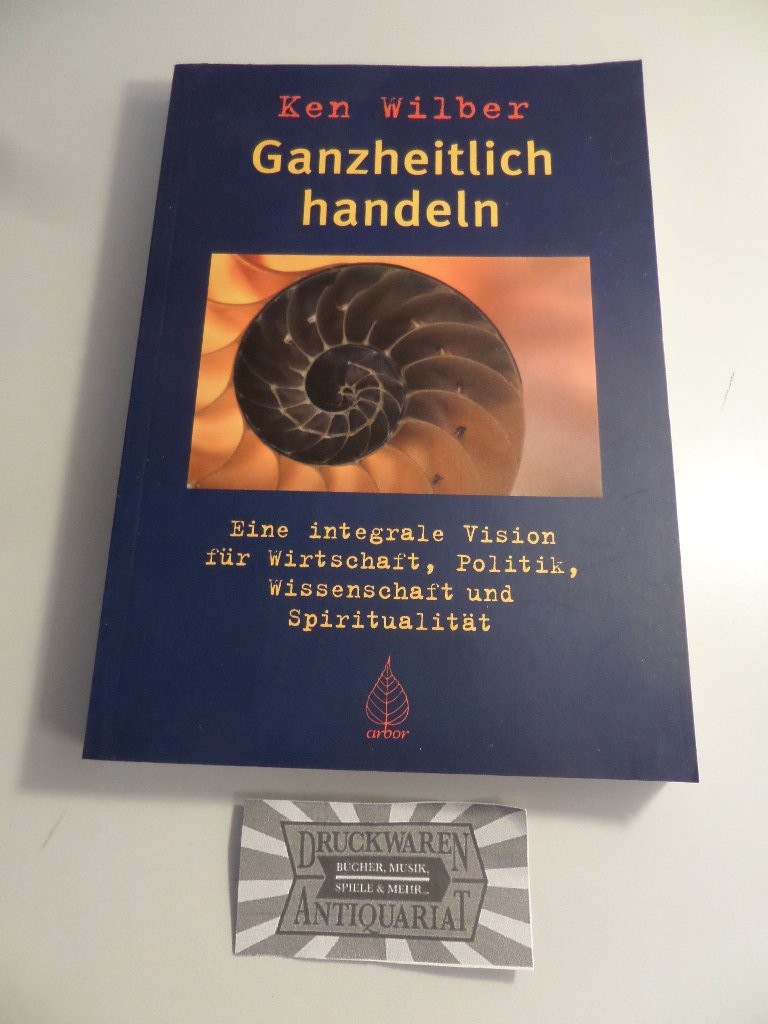 Ganzheitlich handeln: eine integrale Vision für Wirtschaft, Politik, Wissenschaft und Spiritualität