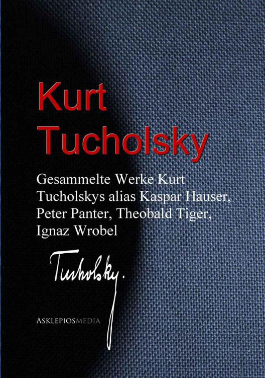 Gesammelte Werke Kurt Tucholskys alias Kaspar Hauser, Peter Panter, Theobald Tiger, Ignaz Wrobel